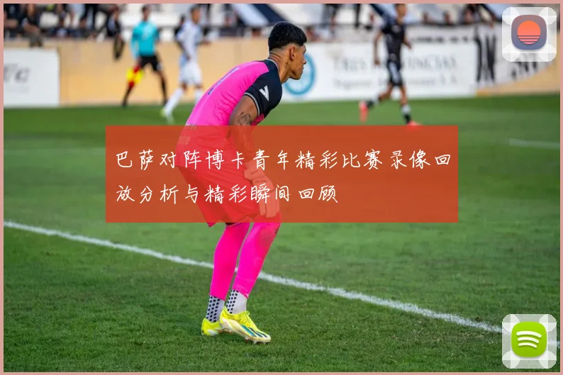 巴萨对阵博卡青年精彩比赛录像回放分析与精彩瞬间回顾