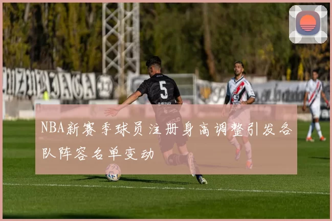 NBA新赛季球员注册身高调整引发各队阵容名单变动