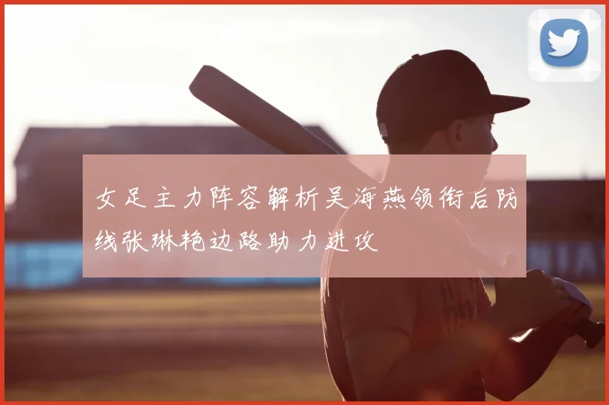 女足主力阵容解析吴海燕领衔后防线张琳艳边路助力进攻