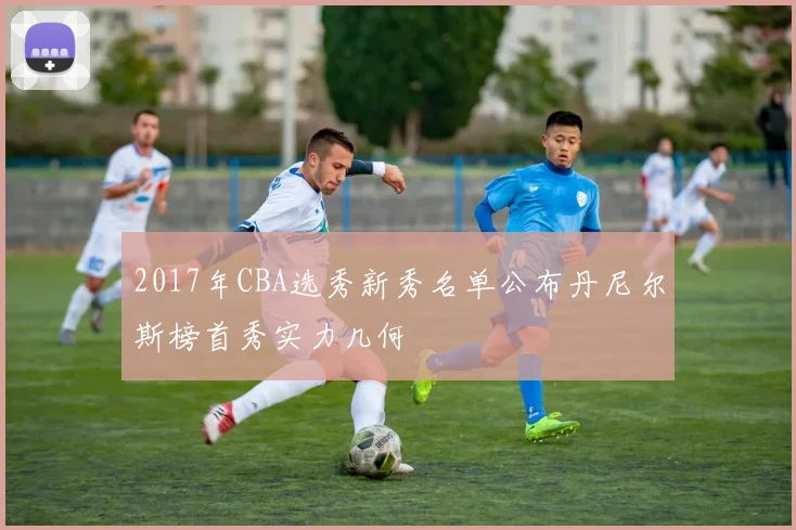 2017年CBA选秀新秀名单公布丹尼尔斯榜首秀实力几何