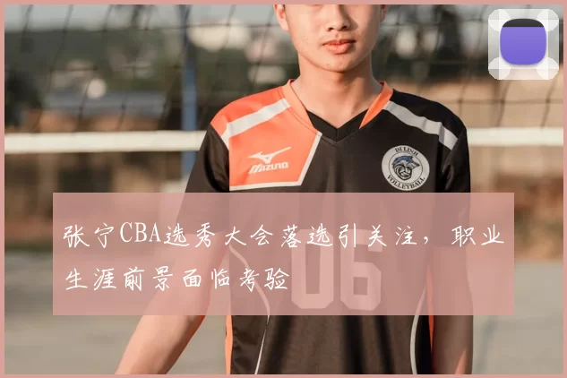 张宁CBA选秀大会落选引关注，职业生涯前景面临考验