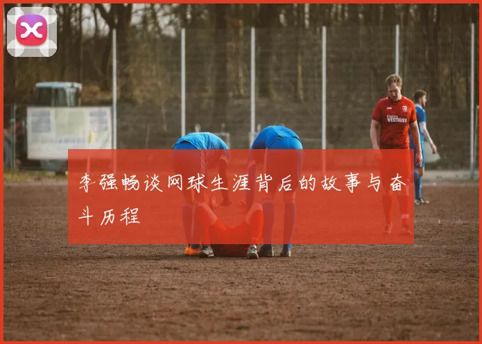 李强畅谈网球生涯背后的故事与奋斗历程