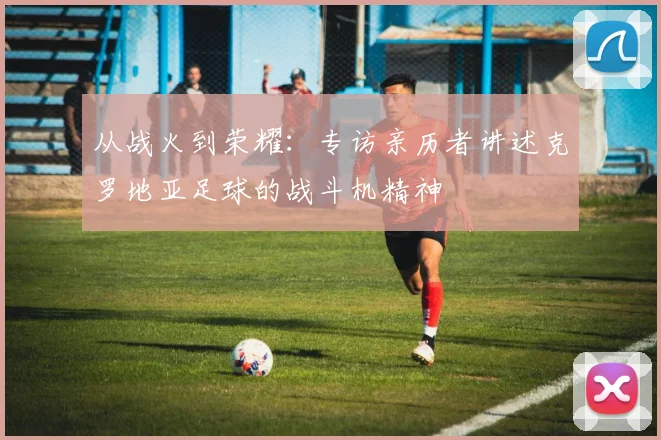 从战火到荣耀:专访亲历者讲述克罗地亚足球的战斗机精神