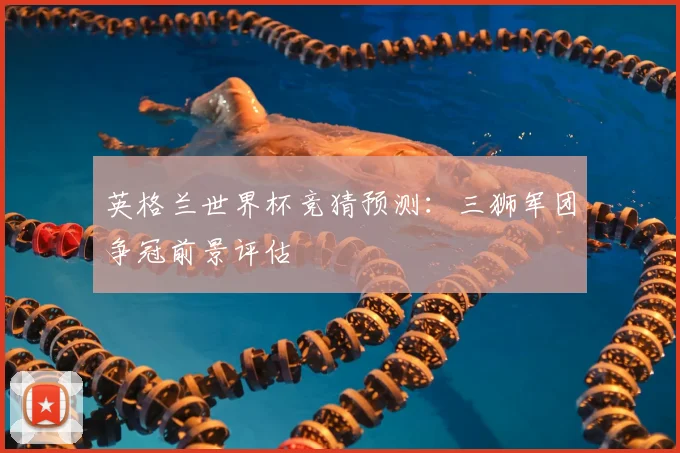 英格兰世界杯竞猜预测：三狮军团争冠前景评估