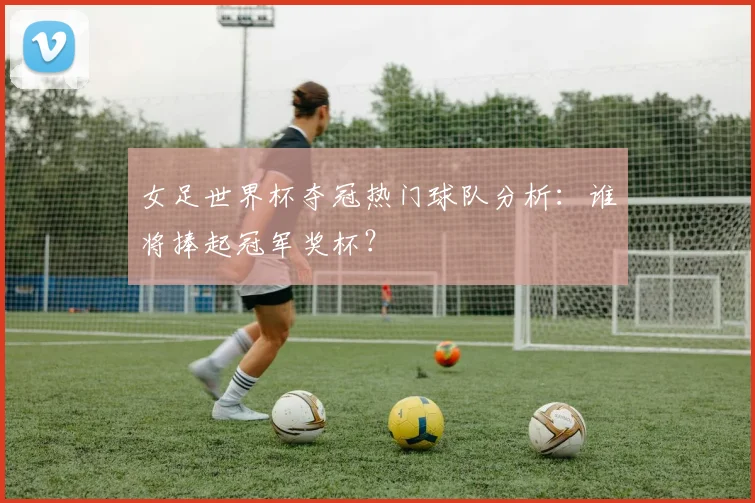 女足世界杯夺冠热门球队分析：谁将捧起冠军奖杯？
