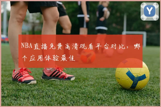 NBA直播免费高清观看平台对比，哪个应用体验最佳