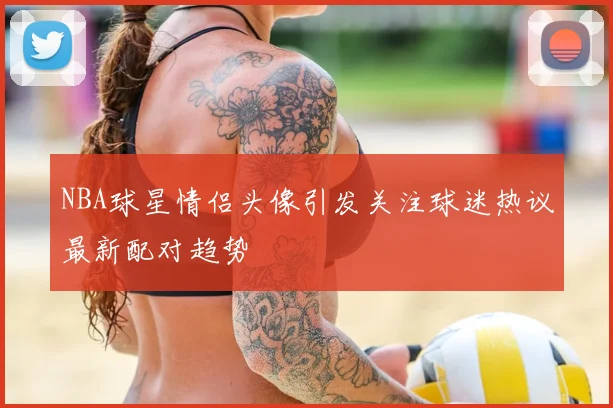 NBA球星情侣头像引发关注球迷热议最新配对趋势