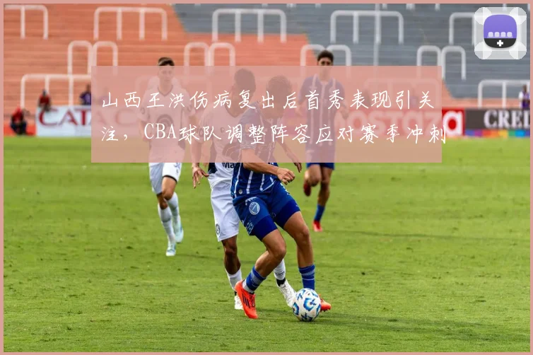 山西王洪伤病复出后首秀表现引关注,CBA球队调整阵容应对赛季冲刺