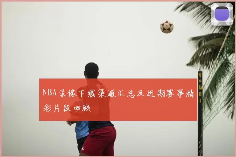 NBA录像下载渠道汇总及近期赛事精彩片段回顾