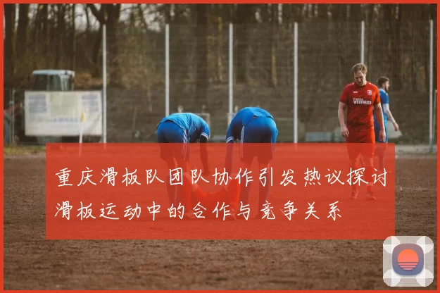 重庆滑板队团队协作引发热议探讨滑板运动中的合作与竞争关系