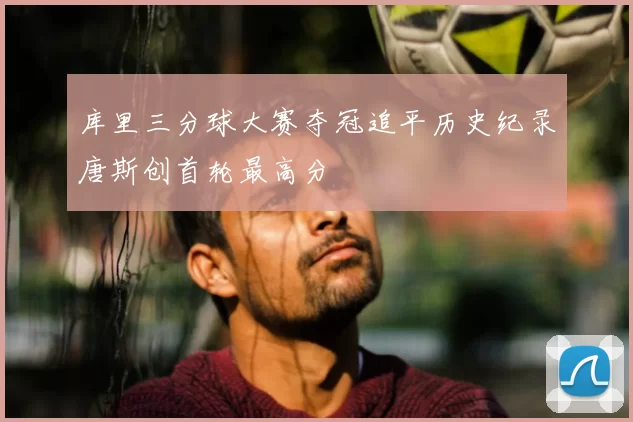 库里三分球大赛夺冠追平历史纪录唐斯创首轮最高分