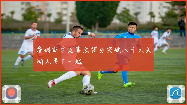 詹姆斯季后赛总得分突破八千大关湖人再下一城