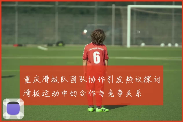 重庆滑板队团队协作引发热议探讨滑板运动中的合作与竞争关系