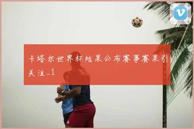 卡塔尔世界杯结果公布赛事赛果引关注_1