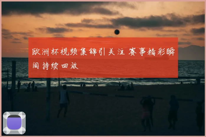 欧洲杯视频集锦引关注 赛事精彩瞬间持续回放