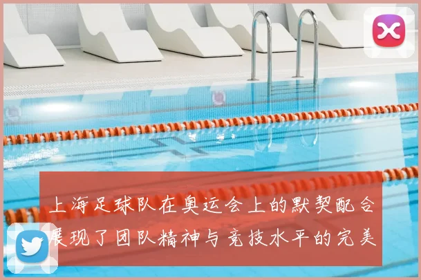上海足球队在奥运会上的默契配合展现了团队精神与竞技水平的完美结合