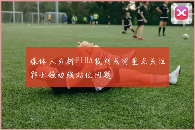 媒体人分析FIBA裁判或将重点关注郭士强边线站位问题