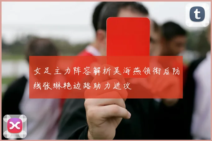 女足主力阵容解析吴海燕领衔后防线张琳艳边路助力进攻