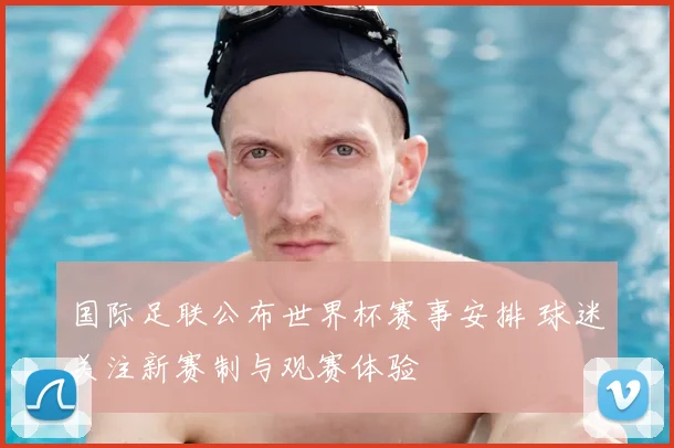 国际足联公布世界杯赛事安排 球迷关注新赛制与观赛体验