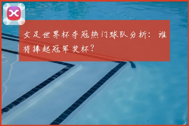 女足世界杯夺冠热门球队分析：谁将捧起冠军奖杯？