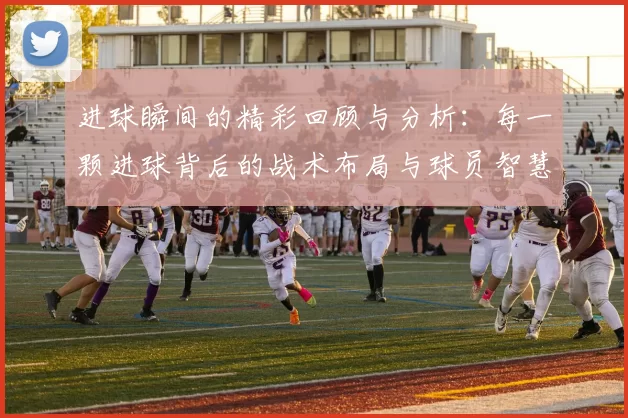 进球瞬间的精彩回顾与分析：每一颗进球背后的战术布局与球员智慧