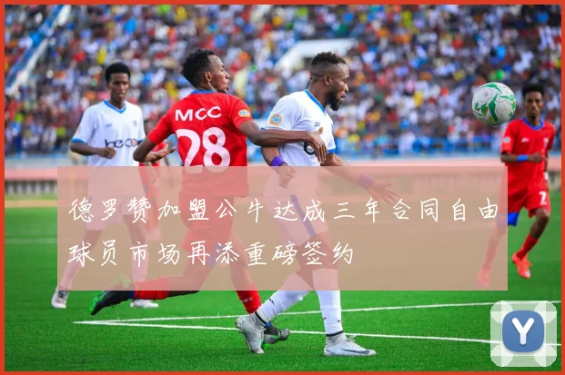 德罗赞加盟公牛达成三年合同自由球员市场再添重磅签约