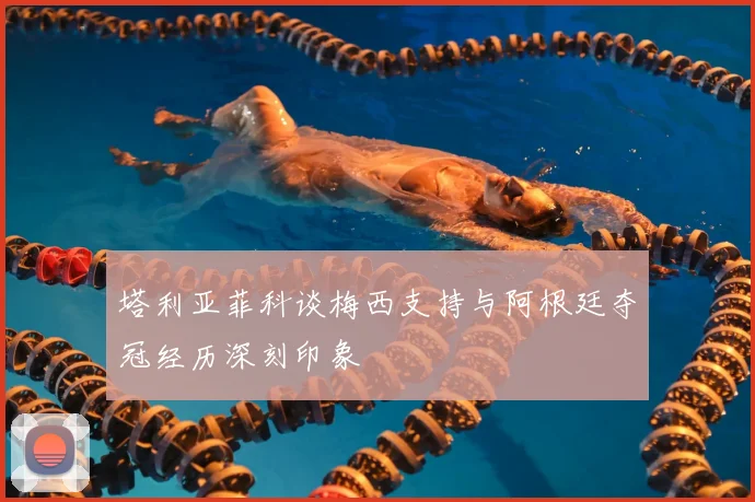 塔利亚菲科谈梅西支持与阿根廷夺冠经历深刻印象