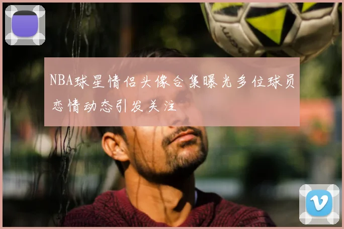 NBA球星情侣头像合集曝光多位球员恋情动态引发关注