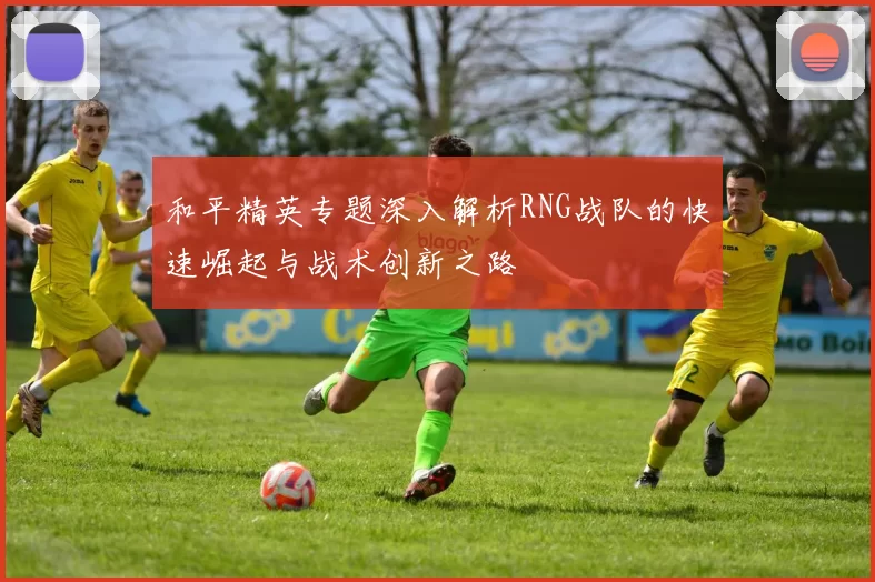 和平精英专题深入解析RNG战队的快速崛起与战术创新之路