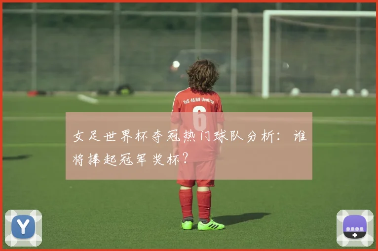 女足世界杯夺冠热门球队分析：谁将捧起冠军奖杯？