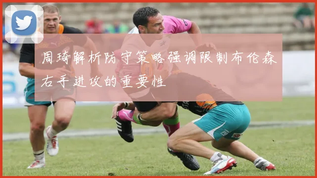 周琦解析防守策略强调限制布伦森右手进攻的重要性