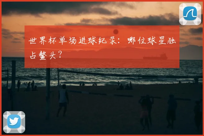 世界杯单场进球纪录：哪位球星独占鳌头？