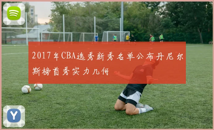 2017年CBA选秀新秀名单公布丹尼尔斯榜首秀实力几何