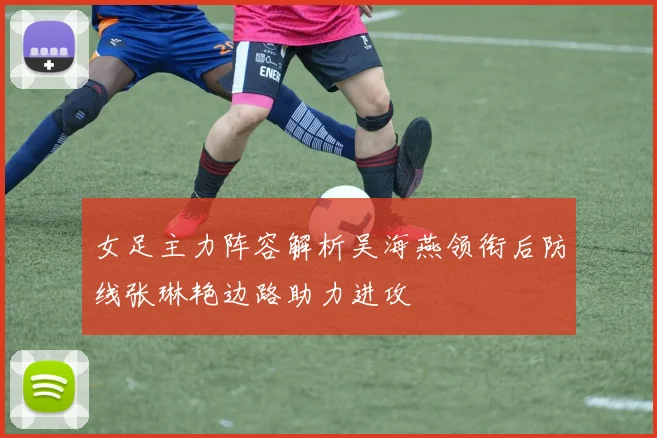 女足主力阵容解析吴海燕领衔后防线张琳艳边路助力进攻