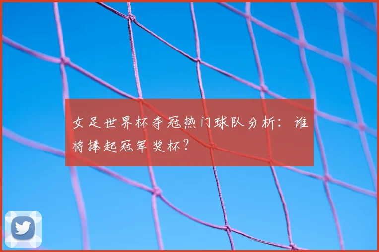 女足世界杯夺冠热门球队分析：谁将捧起冠军奖杯？