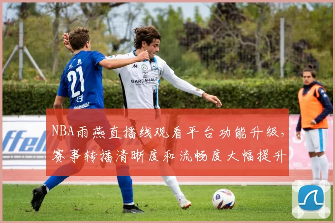 NBA雨燕直播线观看平台功能升级，赛事转播清晰度和流畅度大幅提升