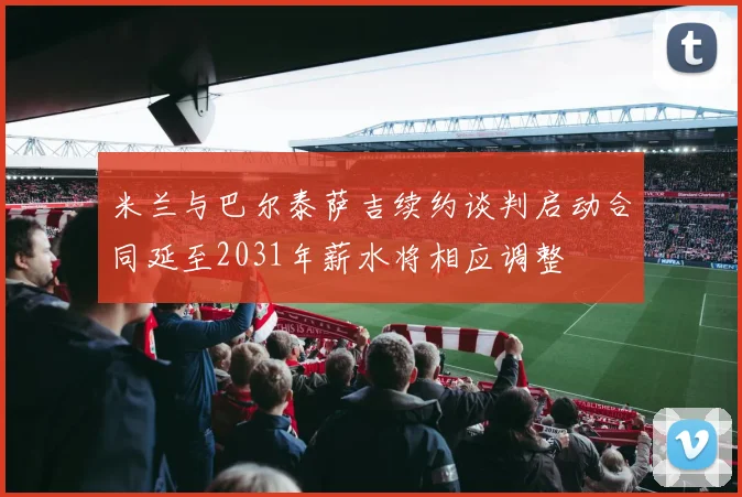 米兰与巴尔泰萨吉续约谈判启动合同延至2031年薪水将相应调整