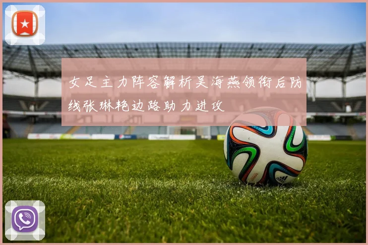 女足主力阵容解析吴海燕领衔后防线张琳艳边路助力进攻