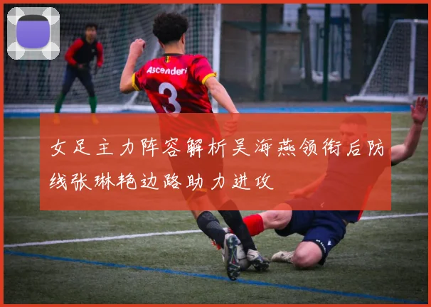 女足主力阵容解析吴海燕领衔后防线张琳艳边路助力进攻