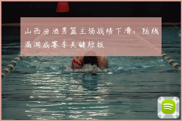 山西汾酒男篮主场战绩下滑,防线漏洞成赛季关键短板