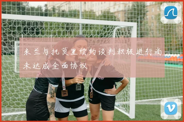 米兰与托莫里续约谈判积极进行尚未达成全面协议