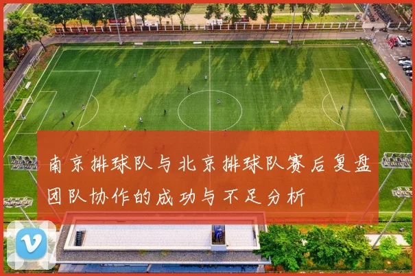 南京排球队与北京排球队赛后复盘团队协作的成功与不足分析
