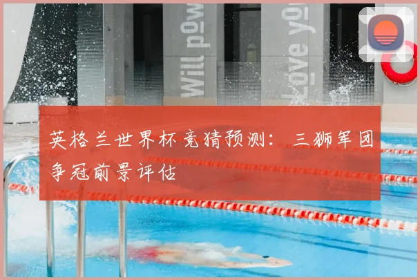 英格兰世界杯竞猜预测:三狮军团争冠前景评估