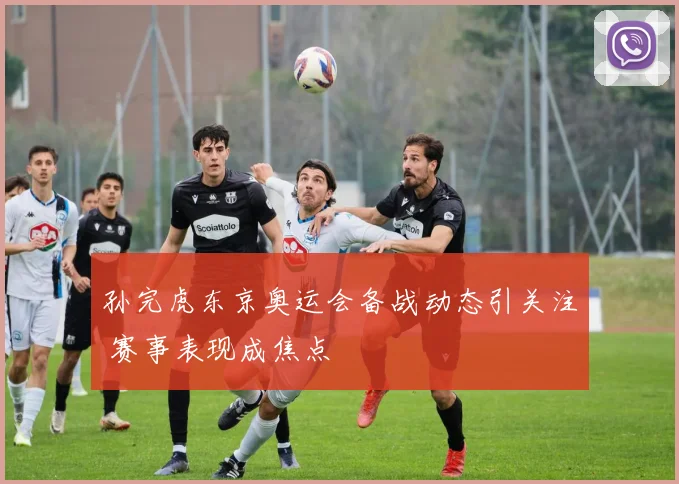 孙完虎东京奥运会备战动态引关注 赛事表现成焦点