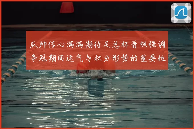 瓜帅信心满满期待足总杯晋级强调争冠期间运气与积分形势的重要性