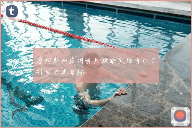 詹姆斯回应训练片段缺失称自己已41岁不再年轻