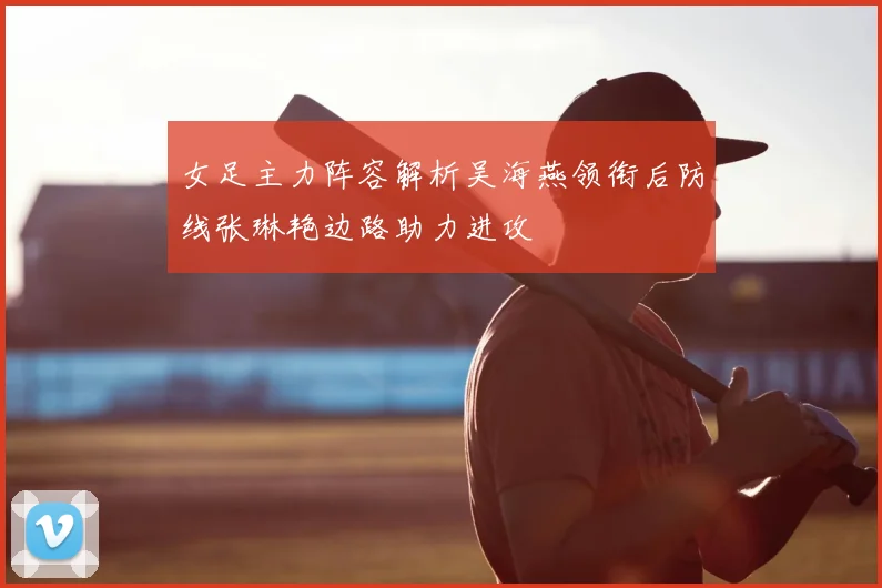 女足主力阵容解析吴海燕领衔后防线张琳艳边路助力进攻