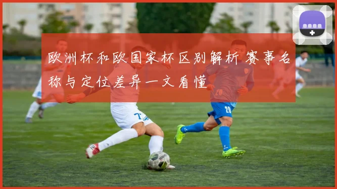 欧洲杯和欧国家杯区别解析 赛事名称与定位差异一文看懂