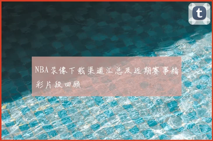 NBA录像下载渠道汇总及近期赛事精彩片段回顾