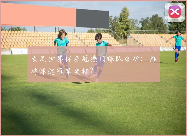 女足世界杯夺冠热门球队分析：谁将捧起冠军奖杯？